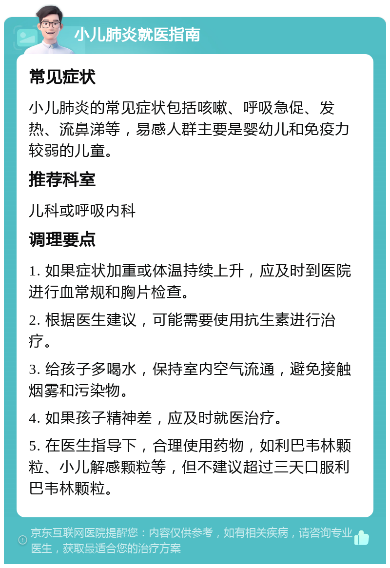 小儿肺炎就医指南 常见症状 小儿肺炎的常见症状包括咳嗽、呼吸急促、发热、流鼻涕等，易感人群主要是婴幼儿和免疫力较弱的儿童。 推荐科室 儿科或呼吸内科 调理要点 1. 如果症状加重或体温持续上升，应及时到医院进行血常规和胸片检查。 2. 根据医生建议，可能需要使用抗生素进行治疗。 3. 给孩子多喝水，保持室内空气流通，避免接触烟雾和污染物。 4. 如果孩子精神差，应及时就医治疗。 5. 在医生指导下，合理使用药物，如利巴韦林颗粒、小儿解感颗粒等，但不建议超过三天口服利巴韦林颗粒。