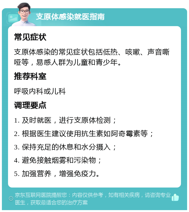 支原体感染就医指南 常见症状 支原体感染的常见症状包括低热、咳嗽、声音嘶哑等，易感人群为儿童和青少年。 推荐科室 呼吸内科或儿科 调理要点 1. 及时就医，进行支原体检测； 2. 根据医生建议使用抗生素如阿奇霉素等； 3. 保持充足的休息和水分摄入； 4. 避免接触烟雾和污染物； 5. 加强营养，增强免疫力。