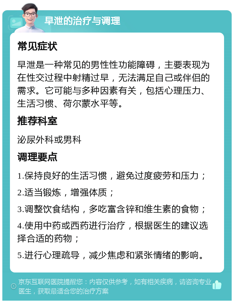 早泄的治疗与调理 常见症状 早泄是一种常见的男性性功能障碍，主要表现为在性交过程中射精过早，无法满足自己或伴侣的需求。它可能与多种因素有关，包括心理压力、生活习惯、荷尔蒙水平等。 推荐科室 泌尿外科或男科 调理要点 1.保持良好的生活习惯，避免过度疲劳和压力； 2.适当锻炼，增强体质； 3.调整饮食结构，多吃富含锌和维生素的食物； 4.使用中药或西药进行治疗，根据医生的建议选择合适的药物； 5.进行心理疏导，减少焦虑和紧张情绪的影响。