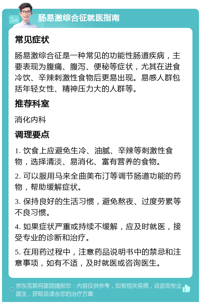 肠易激综合征就医指南 常见症状 肠易激综合征是一种常见的功能性肠道疾病，主要表现为腹痛、腹泻、便秘等症状，尤其在进食冷饮、辛辣刺激性食物后更易出现。易感人群包括年轻女性、精神压力大的人群等。 推荐科室 消化内科 调理要点 1. 饮食上应避免生冷、油腻、辛辣等刺激性食物，选择清淡、易消化、富有营养的食物。 2. 可以服用马来全曲美布汀等调节肠道功能的药物，帮助缓解症状。 3. 保持良好的生活习惯，避免熬夜、过度劳累等不良习惯。 4. 如果症状严重或持续不缓解，应及时就医，接受专业的诊断和治疗。 5. 在用药过程中，注意药品说明书中的禁忌和注意事项，如有不适，及时就医或咨询医生。