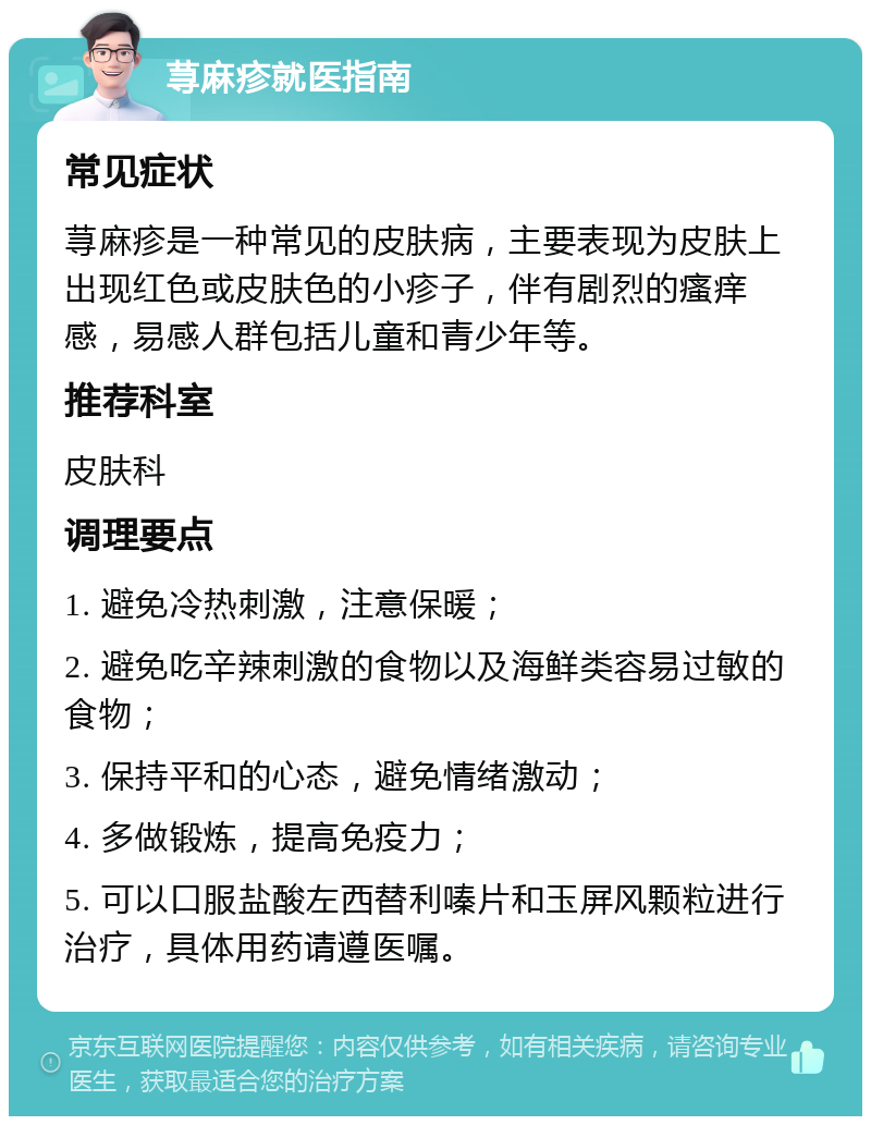 荨麻疹就医指南 常见症状 荨麻疹是一种常见的皮肤病，主要表现为皮肤上出现红色或皮肤色的小疹子，伴有剧烈的瘙痒感，易感人群包括儿童和青少年等。 推荐科室 皮肤科 调理要点 1. 避免冷热刺激，注意保暖； 2. 避免吃辛辣刺激的食物以及海鲜类容易过敏的食物； 3. 保持平和的心态，避免情绪激动； 4. 多做锻炼，提高免疫力； 5. 可以口服盐酸左西替利嗪片和玉屏风颗粒进行治疗，具体用药请遵医嘱。