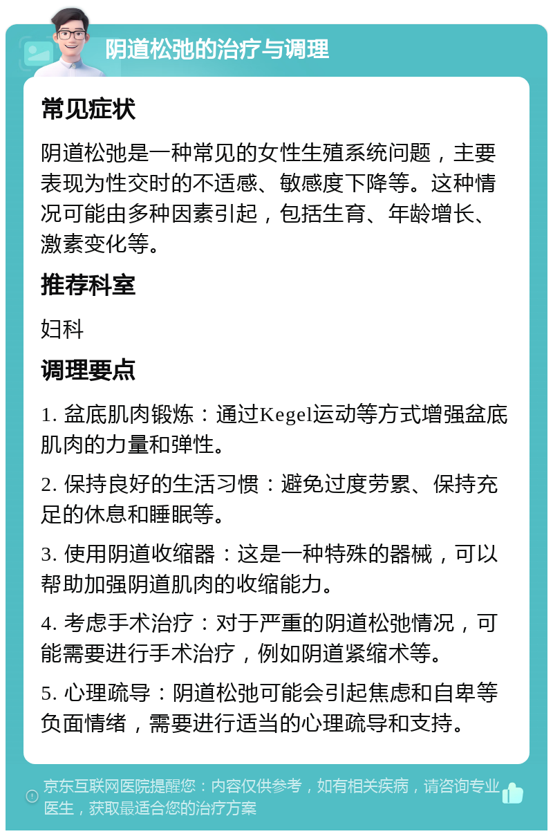 阴道松弛的治疗与调理 常见症状 阴道松弛是一种常见的女性生殖系统问题，主要表现为性交时的不适感、敏感度下降等。这种情况可能由多种因素引起，包括生育、年龄增长、激素变化等。 推荐科室 妇科 调理要点 1. 盆底肌肉锻炼：通过Kegel运动等方式增强盆底肌肉的力量和弹性。 2. 保持良好的生活习惯：避免过度劳累、保持充足的休息和睡眠等。 3. 使用阴道收缩器：这是一种特殊的器械，可以帮助加强阴道肌肉的收缩能力。 4. 考虑手术治疗：对于严重的阴道松弛情况，可能需要进行手术治疗，例如阴道紧缩术等。 5. 心理疏导：阴道松弛可能会引起焦虑和自卑等负面情绪，需要进行适当的心理疏导和支持。