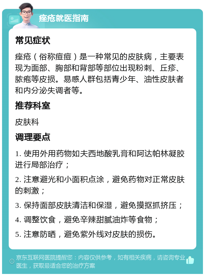 痤疮就医指南 常见症状 痤疮（俗称痘痘）是一种常见的皮肤病，主要表现为面部、胸部和背部等部位出现粉刺、丘疹、脓疱等皮损。易感人群包括青少年、油性皮肤者和内分泌失调者等。 推荐科室 皮肤科 调理要点 1. 使用外用药物如夫西地酸乳膏和阿达帕林凝胶进行局部治疗； 2. 注意避光和小面积点涂，避免药物对正常皮肤的刺激； 3. 保持面部皮肤清洁和保湿，避免摸抠抓挤压； 4. 调整饮食，避免辛辣甜腻油炸等食物； 5. 注意防晒，避免紫外线对皮肤的损伤。