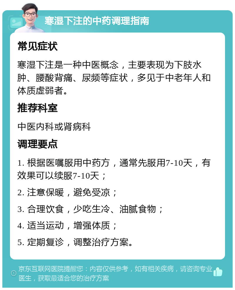 寒湿下注的中药调理指南 常见症状 寒湿下注是一种中医概念，主要表现为下肢水肿、腰酸背痛、尿频等症状，多见于中老年人和体质虚弱者。 推荐科室 中医内科或肾病科 调理要点 1. 根据医嘱服用中药方，通常先服用7-10天，有效果可以续服7-10天； 2. 注意保暖，避免受凉； 3. 合理饮食，少吃生冷、油腻食物； 4. 适当运动，增强体质； 5. 定期复诊，调整治疗方案。