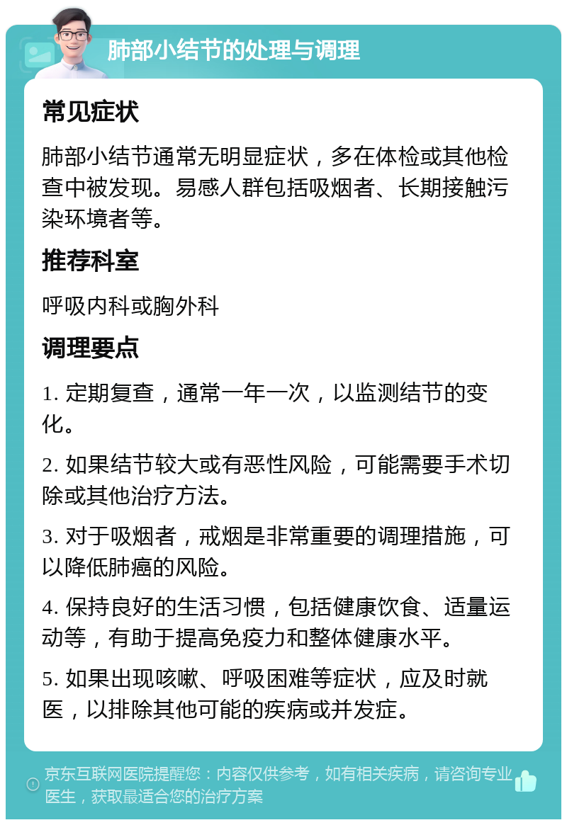 肺部小结节的处理与调理 常见症状 肺部小结节通常无明显症状，多在体检或其他检查中被发现。易感人群包括吸烟者、长期接触污染环境者等。 推荐科室 呼吸内科或胸外科 调理要点 1. 定期复查，通常一年一次，以监测结节的变化。 2. 如果结节较大或有恶性风险，可能需要手术切除或其他治疗方法。 3. 对于吸烟者，戒烟是非常重要的调理措施，可以降低肺癌的风险。 4. 保持良好的生活习惯，包括健康饮食、适量运动等，有助于提高免疫力和整体健康水平。 5. 如果出现咳嗽、呼吸困难等症状，应及时就医，以排除其他可能的疾病或并发症。