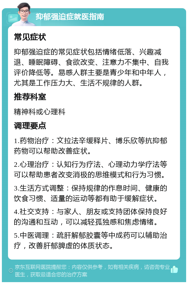 抑郁强迫症就医指南 常见症状 抑郁强迫症的常见症状包括情绪低落、兴趣减退、睡眠障碍、食欲改变、注意力不集中、自我评价降低等。易感人群主要是青少年和中年人，尤其是工作压力大、生活不规律的人群。 推荐科室 精神科或心理科 调理要点 1.药物治疗：文拉法辛缓释片、博乐欣等抗抑郁药物可以帮助改善症状。 2.心理治疗：认知行为疗法、心理动力学疗法等可以帮助患者改变消极的思维模式和行为习惯。 3.生活方式调整：保持规律的作息时间、健康的饮食习惯、适量的运动等都有助于缓解症状。 4.社交支持：与家人、朋友或支持团体保持良好的沟通和互动，可以减轻孤独感和焦虑情绪。 5.中医调理：疏肝解郁胶囊等中成药可以辅助治疗，改善肝郁脾虚的体质状态。