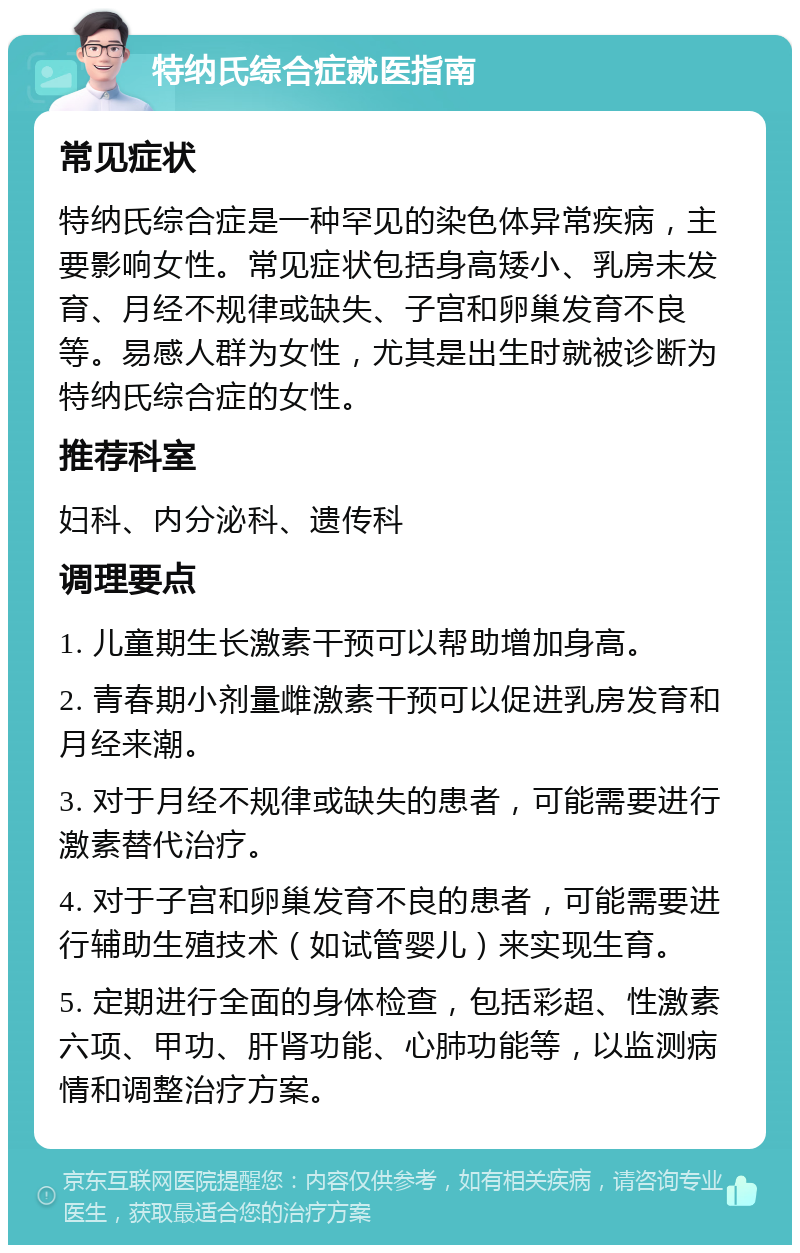 特纳氏综合症就医指南 常见症状 特纳氏综合症是一种罕见的染色体异常疾病，主要影响女性。常见症状包括身高矮小、乳房未发育、月经不规律或缺失、子宫和卵巢发育不良等。易感人群为女性，尤其是出生时就被诊断为特纳氏综合症的女性。 推荐科室 妇科、内分泌科、遗传科 调理要点 1. 儿童期生长激素干预可以帮助增加身高。 2. 青春期小剂量雌激素干预可以促进乳房发育和月经来潮。 3. 对于月经不规律或缺失的患者，可能需要进行激素替代治疗。 4. 对于子宫和卵巢发育不良的患者，可能需要进行辅助生殖技术（如试管婴儿）来实现生育。 5. 定期进行全面的身体检查，包括彩超、性激素六项、甲功、肝肾功能、心肺功能等，以监测病情和调整治疗方案。