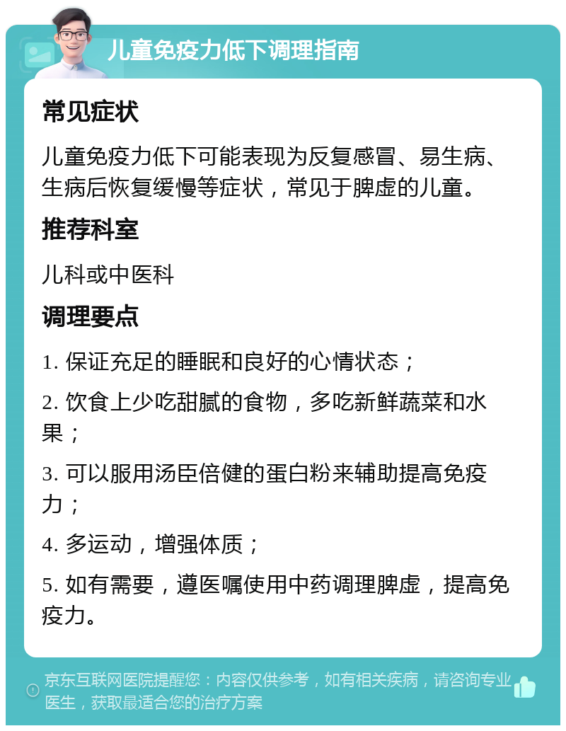 儿童免疫力低下调理指南 常见症状 儿童免疫力低下可能表现为反复感冒、易生病、生病后恢复缓慢等症状，常见于脾虚的儿童。 推荐科室 儿科或中医科 调理要点 1. 保证充足的睡眠和良好的心情状态； 2. 饮食上少吃甜腻的食物，多吃新鲜蔬菜和水果； 3. 可以服用汤臣倍健的蛋白粉来辅助提高免疫力； 4. 多运动，增强体质； 5. 如有需要，遵医嘱使用中药调理脾虚，提高免疫力。