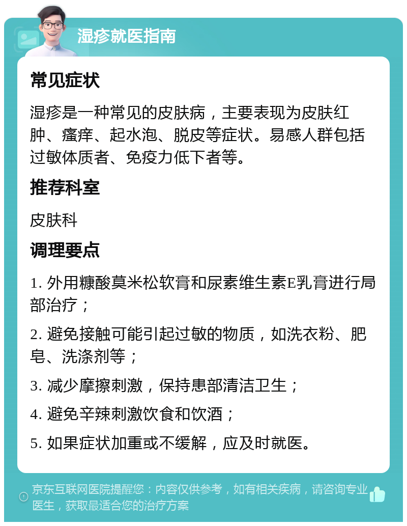 湿疹就医指南 常见症状 湿疹是一种常见的皮肤病，主要表现为皮肤红肿、瘙痒、起水泡、脱皮等症状。易感人群包括过敏体质者、免疫力低下者等。 推荐科室 皮肤科 调理要点 1. 外用糠酸莫米松软膏和尿素维生素E乳膏进行局部治疗； 2. 避免接触可能引起过敏的物质，如洗衣粉、肥皂、洗涤剂等； 3. 减少摩擦刺激，保持患部清洁卫生； 4. 避免辛辣刺激饮食和饮酒； 5. 如果症状加重或不缓解，应及时就医。