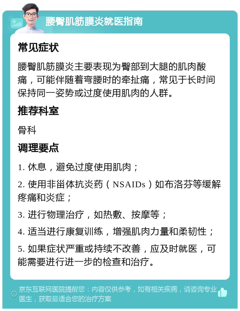 腰臀肌筋膜炎就医指南 常见症状 腰臀肌筋膜炎主要表现为臀部到大腿的肌肉酸痛，可能伴随着弯腰时的牵扯痛，常见于长时间保持同一姿势或过度使用肌肉的人群。 推荐科室 骨科 调理要点 1. 休息，避免过度使用肌肉； 2. 使用非甾体抗炎药（NSAIDs）如布洛芬等缓解疼痛和炎症； 3. 进行物理治疗，如热敷、按摩等； 4. 适当进行康复训练，增强肌肉力量和柔韧性； 5. 如果症状严重或持续不改善，应及时就医，可能需要进行进一步的检查和治疗。