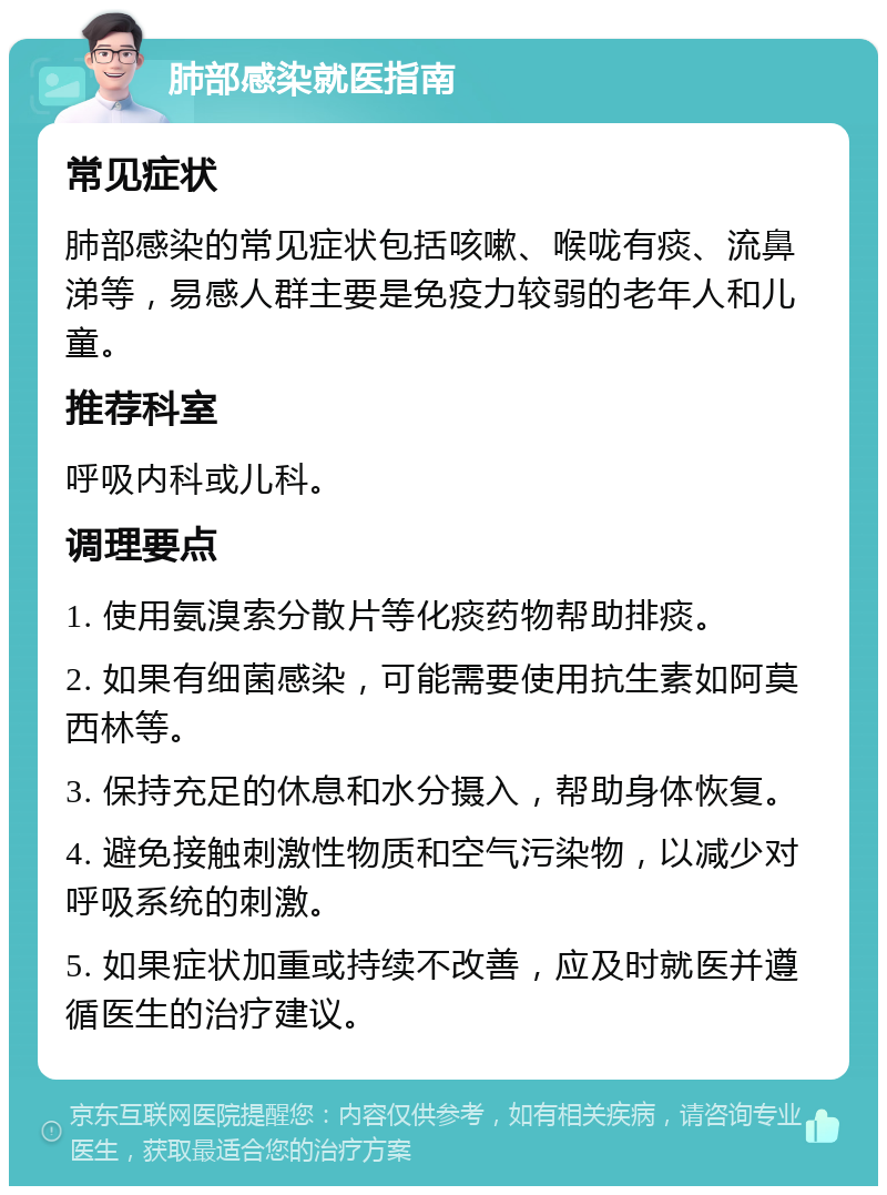 肺部感染就医指南 常见症状 肺部感染的常见症状包括咳嗽、喉咙有痰、流鼻涕等，易感人群主要是免疫力较弱的老年人和儿童。 推荐科室 呼吸内科或儿科。 调理要点 1. 使用氨溴索分散片等化痰药物帮助排痰。 2. 如果有细菌感染，可能需要使用抗生素如阿莫西林等。 3. 保持充足的休息和水分摄入，帮助身体恢复。 4. 避免接触刺激性物质和空气污染物，以减少对呼吸系统的刺激。 5. 如果症状加重或持续不改善，应及时就医并遵循医生的治疗建议。