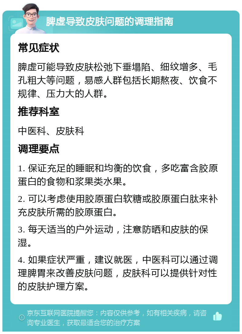 脾虚导致皮肤问题的调理指南 常见症状 脾虚可能导致皮肤松弛下垂塌陷、细纹增多、毛孔粗大等问题，易感人群包括长期熬夜、饮食不规律、压力大的人群。 推荐科室 中医科、皮肤科 调理要点 1. 保证充足的睡眠和均衡的饮食，多吃富含胶原蛋白的食物和浆果类水果。 2. 可以考虑使用胶原蛋白软糖或胶原蛋白肽来补充皮肤所需的胶原蛋白。 3. 每天适当的户外运动，注意防晒和皮肤的保湿。 4. 如果症状严重，建议就医，中医科可以通过调理脾胃来改善皮肤问题，皮肤科可以提供针对性的皮肤护理方案。