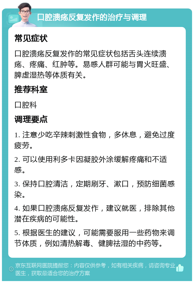 口腔溃疡反复发作的治疗与调理 常见症状 口腔溃疡反复发作的常见症状包括舌头连续溃疡、疼痛、红肿等。易感人群可能与胃火旺盛、脾虚湿热等体质有关。 推荐科室 口腔科 调理要点 1. 注意少吃辛辣刺激性食物，多休息，避免过度疲劳。 2. 可以使用利多卡因凝胶外涂缓解疼痛和不适感。 3. 保持口腔清洁，定期刷牙、漱口，预防细菌感染。 4. 如果口腔溃疡反复发作，建议就医，排除其他潜在疾病的可能性。 5. 根据医生的建议，可能需要服用一些药物来调节体质，例如清热解毒、健脾祛湿的中药等。