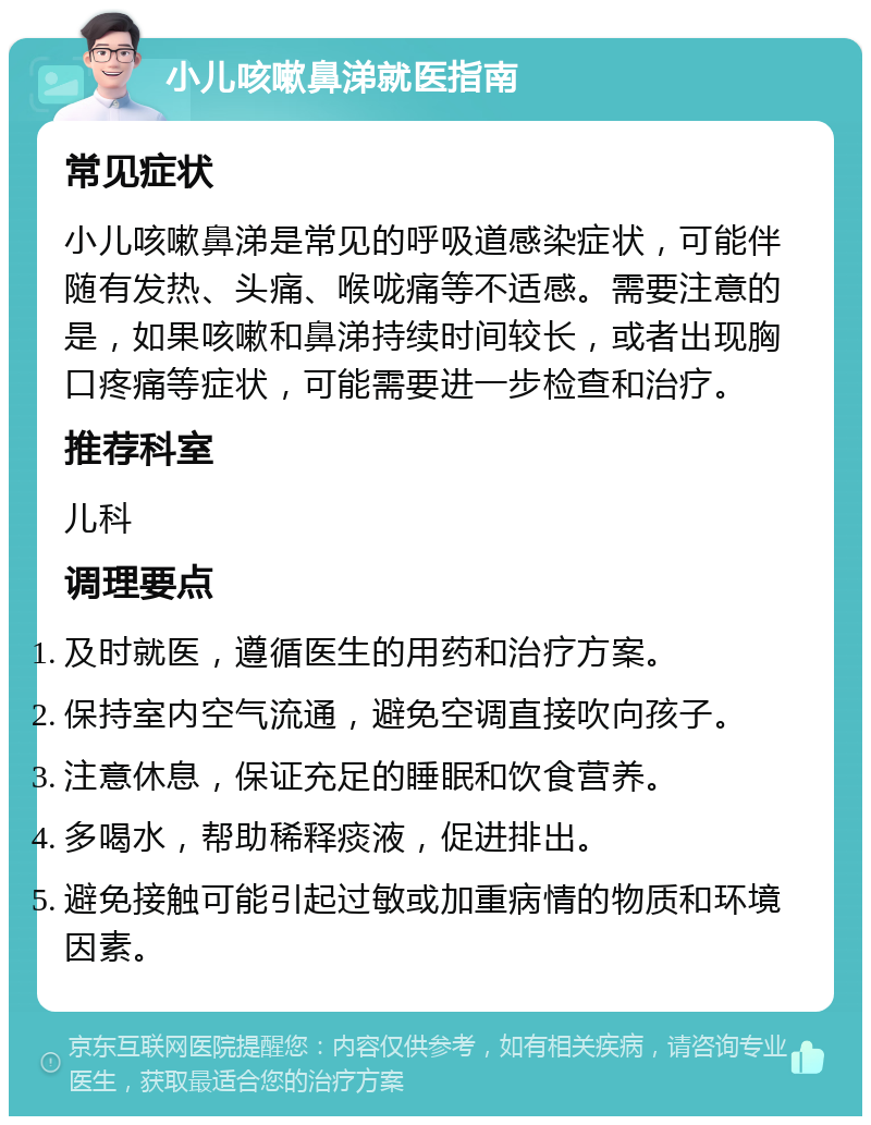 小儿咳嗽鼻涕就医指南 常见症状 小儿咳嗽鼻涕是常见的呼吸道感染症状，可能伴随有发热、头痛、喉咙痛等不适感。需要注意的是，如果咳嗽和鼻涕持续时间较长，或者出现胸口疼痛等症状，可能需要进一步检查和治疗。 推荐科室 儿科 调理要点 及时就医，遵循医生的用药和治疗方案。 保持室内空气流通，避免空调直接吹向孩子。 注意休息，保证充足的睡眠和饮食营养。 多喝水，帮助稀释痰液，促进排出。 避免接触可能引起过敏或加重病情的物质和环境因素。