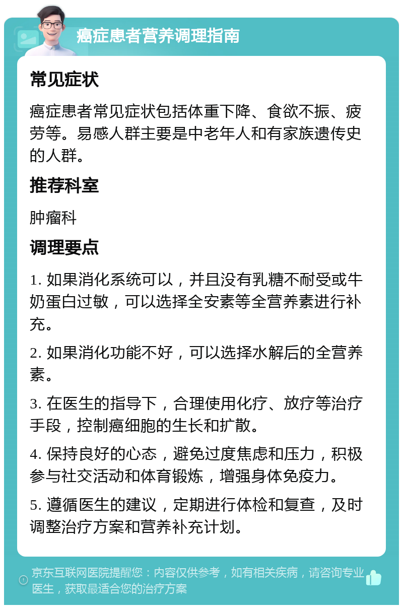 癌症患者营养调理指南 常见症状 癌症患者常见症状包括体重下降、食欲不振、疲劳等。易感人群主要是中老年人和有家族遗传史的人群。 推荐科室 肿瘤科 调理要点 1. 如果消化系统可以，并且没有乳糖不耐受或牛奶蛋白过敏，可以选择全安素等全营养素进行补充。 2. 如果消化功能不好，可以选择水解后的全营养素。 3. 在医生的指导下，合理使用化疗、放疗等治疗手段，控制癌细胞的生长和扩散。 4. 保持良好的心态，避免过度焦虑和压力，积极参与社交活动和体育锻炼，增强身体免疫力。 5. 遵循医生的建议，定期进行体检和复查，及时调整治疗方案和营养补充计划。