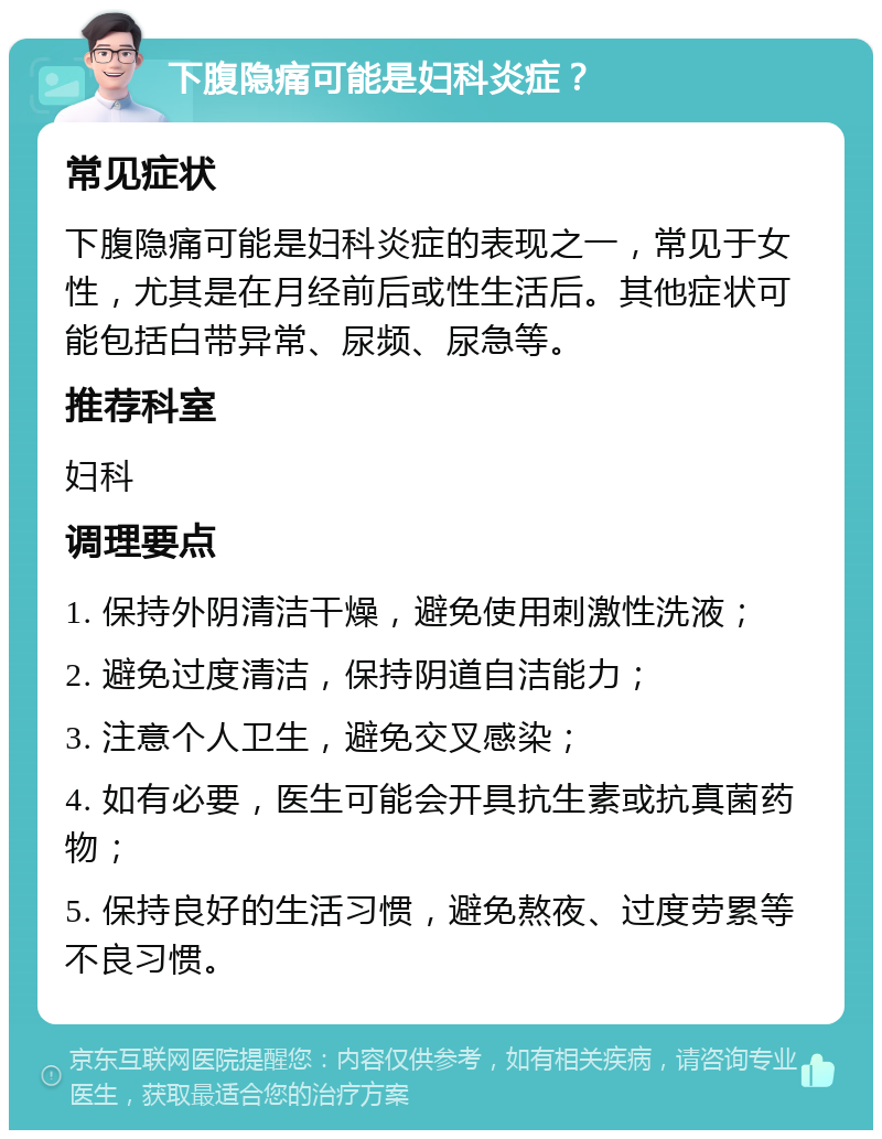 下腹隐痛可能是妇科炎症？ 常见症状 下腹隐痛可能是妇科炎症的表现之一，常见于女性，尤其是在月经前后或性生活后。其他症状可能包括白带异常、尿频、尿急等。 推荐科室 妇科 调理要点 1. 保持外阴清洁干燥，避免使用刺激性洗液； 2. 避免过度清洁，保持阴道自洁能力； 3. 注意个人卫生，避免交叉感染； 4. 如有必要，医生可能会开具抗生素或抗真菌药物； 5. 保持良好的生活习惯，避免熬夜、过度劳累等不良习惯。