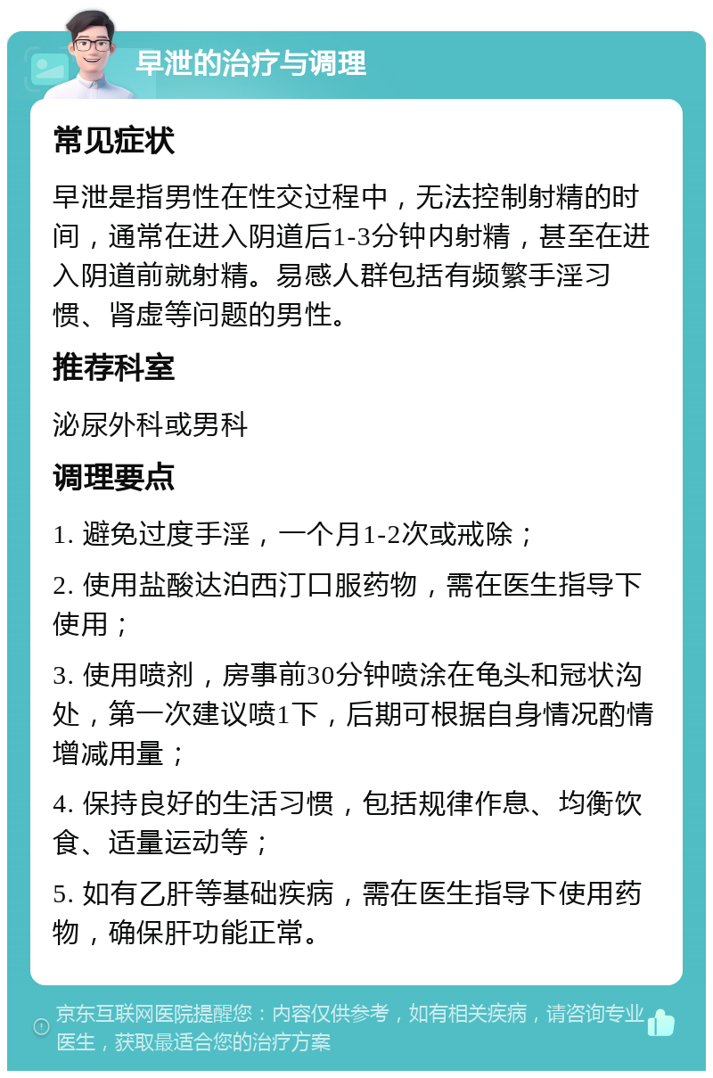 早泄的治疗与调理 常见症状 早泄是指男性在性交过程中，无法控制射精的时间，通常在进入阴道后1-3分钟内射精，甚至在进入阴道前就射精。易感人群包括有频繁手淫习惯、肾虚等问题的男性。 推荐科室 泌尿外科或男科 调理要点 1. 避免过度手淫，一个月1-2次或戒除； 2. 使用盐酸达泊西汀口服药物，需在医生指导下使用； 3. 使用喷剂，房事前30分钟喷涂在龟头和冠状沟处，第一次建议喷1下，后期可根据自身情况酌情增减用量； 4. 保持良好的生活习惯，包括规律作息、均衡饮食、适量运动等； 5. 如有乙肝等基础疾病，需在医生指导下使用药物，确保肝功能正常。