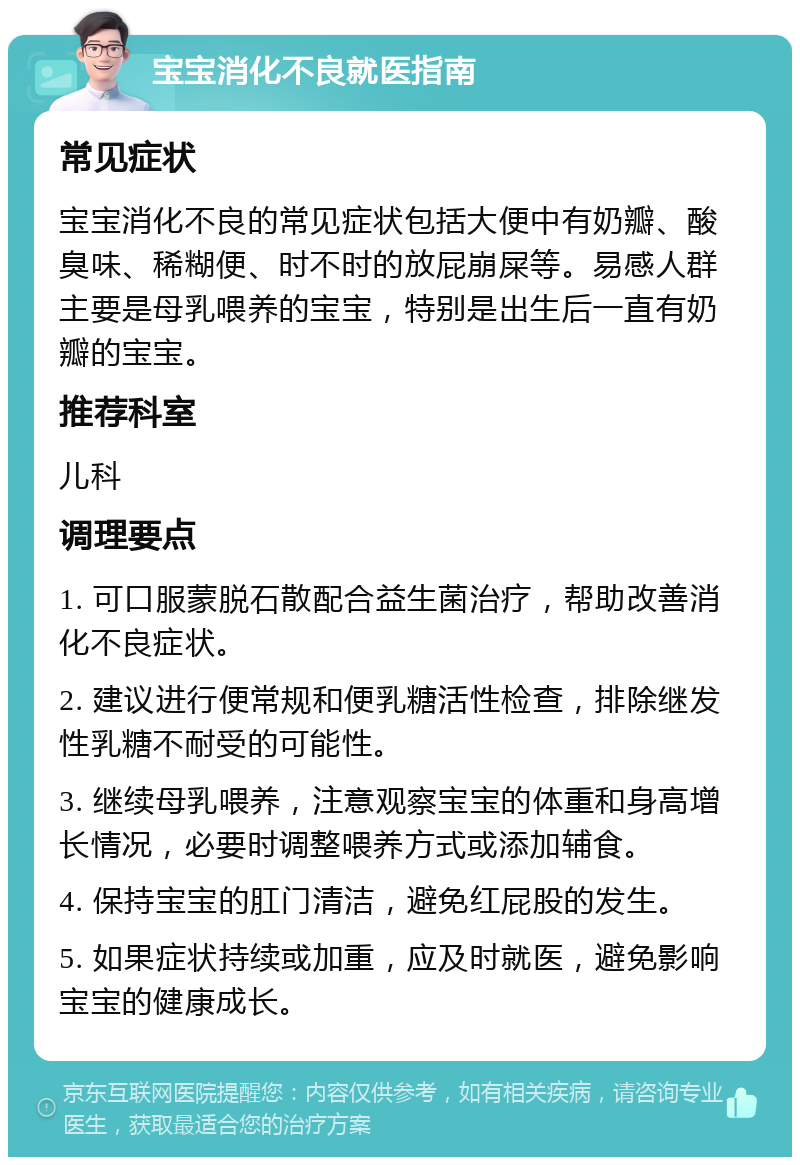 宝宝消化不良就医指南 常见症状 宝宝消化不良的常见症状包括大便中有奶瓣、酸臭味、稀糊便、时不时的放屁崩屎等。易感人群主要是母乳喂养的宝宝，特别是出生后一直有奶瓣的宝宝。 推荐科室 儿科 调理要点 1. 可口服蒙脱石散配合益生菌治疗，帮助改善消化不良症状。 2. 建议进行便常规和便乳糖活性检查，排除继发性乳糖不耐受的可能性。 3. 继续母乳喂养，注意观察宝宝的体重和身高增长情况，必要时调整喂养方式或添加辅食。 4. 保持宝宝的肛门清洁，避免红屁股的发生。 5. 如果症状持续或加重，应及时就医，避免影响宝宝的健康成长。