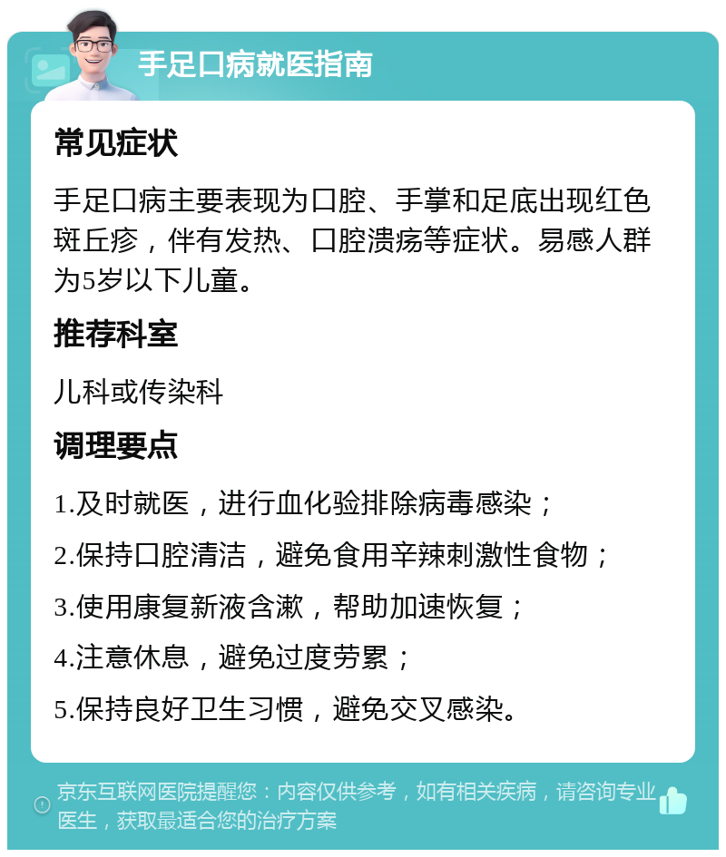 手足口病就医指南 常见症状 手足口病主要表现为口腔、手掌和足底出现红色斑丘疹，伴有发热、口腔溃疡等症状。易感人群为5岁以下儿童。 推荐科室 儿科或传染科 调理要点 1.及时就医，进行血化验排除病毒感染； 2.保持口腔清洁，避免食用辛辣刺激性食物； 3.使用康复新液含漱，帮助加速恢复； 4.注意休息，避免过度劳累； 5.保持良好卫生习惯，避免交叉感染。