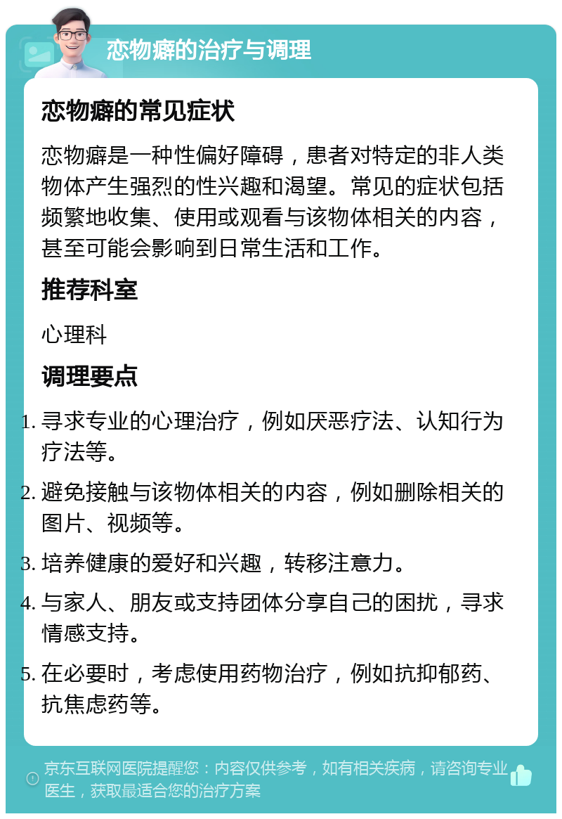 恋物癖的治疗与调理 恋物癖的常见症状 恋物癖是一种性偏好障碍，患者对特定的非人类物体产生强烈的性兴趣和渴望。常见的症状包括频繁地收集、使用或观看与该物体相关的内容，甚至可能会影响到日常生活和工作。 推荐科室 心理科 调理要点 寻求专业的心理治疗，例如厌恶疗法、认知行为疗法等。 避免接触与该物体相关的内容，例如删除相关的图片、视频等。 培养健康的爱好和兴趣，转移注意力。 与家人、朋友或支持团体分享自己的困扰，寻求情感支持。 在必要时，考虑使用药物治疗，例如抗抑郁药、抗焦虑药等。