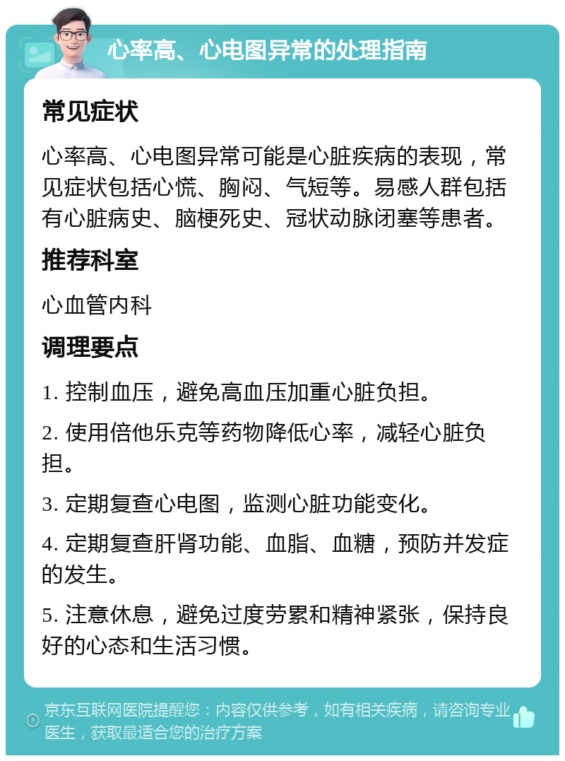 心率高、心电图异常的处理指南 常见症状 心率高、心电图异常可能是心脏疾病的表现，常见症状包括心慌、胸闷、气短等。易感人群包括有心脏病史、脑梗死史、冠状动脉闭塞等患者。 推荐科室 心血管内科 调理要点 1. 控制血压，避免高血压加重心脏负担。 2. 使用倍他乐克等药物降低心率，减轻心脏负担。 3. 定期复查心电图，监测心脏功能变化。 4. 定期复查肝肾功能、血脂、血糖，预防并发症的发生。 5. 注意休息，避免过度劳累和精神紧张，保持良好的心态和生活习惯。