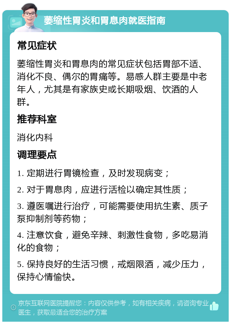 萎缩性胃炎和胃息肉就医指南 常见症状 萎缩性胃炎和胃息肉的常见症状包括胃部不适、消化不良、偶尔的胃痛等。易感人群主要是中老年人，尤其是有家族史或长期吸烟、饮酒的人群。 推荐科室 消化内科 调理要点 1. 定期进行胃镜检查，及时发现病变； 2. 对于胃息肉，应进行活检以确定其性质； 3. 遵医嘱进行治疗，可能需要使用抗生素、质子泵抑制剂等药物； 4. 注意饮食，避免辛辣、刺激性食物，多吃易消化的食物； 5. 保持良好的生活习惯，戒烟限酒，减少压力，保持心情愉快。