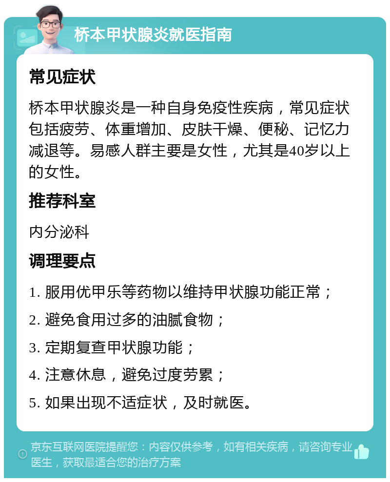 桥本甲状腺炎就医指南 常见症状 桥本甲状腺炎是一种自身免疫性疾病，常见症状包括疲劳、体重增加、皮肤干燥、便秘、记忆力减退等。易感人群主要是女性，尤其是40岁以上的女性。 推荐科室 内分泌科 调理要点 1. 服用优甲乐等药物以维持甲状腺功能正常； 2. 避免食用过多的油腻食物； 3. 定期复查甲状腺功能； 4. 注意休息，避免过度劳累； 5. 如果出现不适症状，及时就医。