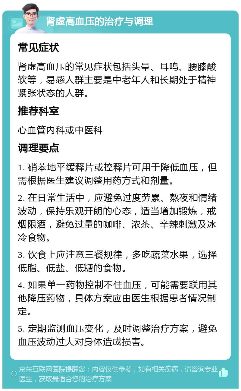 肾虚高血压的治疗与调理 常见症状 肾虚高血压的常见症状包括头晕、耳鸣、腰膝酸软等，易感人群主要是中老年人和长期处于精神紧张状态的人群。 推荐科室 心血管内科或中医科 调理要点 1. 硝苯地平缓释片或控释片可用于降低血压，但需根据医生建议调整用药方式和剂量。 2. 在日常生活中，应避免过度劳累、熬夜和情绪波动，保持乐观开朗的心态，适当增加锻炼，戒烟限酒，避免过量的咖啡、浓茶、辛辣刺激及冰冷食物。 3. 饮食上应注意三餐规律，多吃蔬菜水果，选择低脂、低盐、低糖的食物。 4. 如果单一药物控制不住血压，可能需要联用其他降压药物，具体方案应由医生根据患者情况制定。 5. 定期监测血压变化，及时调整治疗方案，避免血压波动过大对身体造成损害。