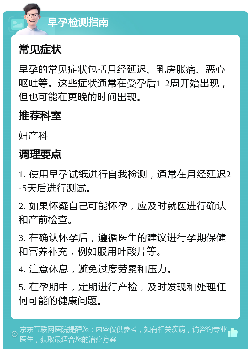 早孕检测指南 常见症状 早孕的常见症状包括月经延迟、乳房胀痛、恶心呕吐等。这些症状通常在受孕后1-2周开始出现，但也可能在更晚的时间出现。 推荐科室 妇产科 调理要点 1. 使用早孕试纸进行自我检测，通常在月经延迟2-5天后进行测试。 2. 如果怀疑自己可能怀孕，应及时就医进行确认和产前检查。 3. 在确认怀孕后，遵循医生的建议进行孕期保健和营养补充，例如服用叶酸片等。 4. 注意休息，避免过度劳累和压力。 5. 在孕期中，定期进行产检，及时发现和处理任何可能的健康问题。