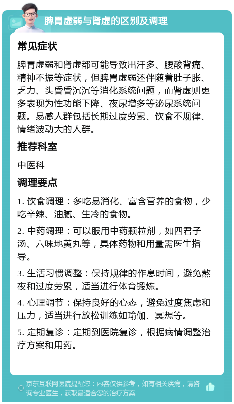 脾胃虚弱与肾虚的区别及调理 常见症状 脾胃虚弱和肾虚都可能导致出汗多、腰酸背痛、精神不振等症状，但脾胃虚弱还伴随着肚子胀、乏力、头昏昏沉沉等消化系统问题，而肾虚则更多表现为性功能下降、夜尿增多等泌尿系统问题。易感人群包括长期过度劳累、饮食不规律、情绪波动大的人群。 推荐科室 中医科 调理要点 1. 饮食调理：多吃易消化、富含营养的食物，少吃辛辣、油腻、生冷的食物。 2. 中药调理：可以服用中药颗粒剂，如四君子汤、六味地黄丸等，具体药物和用量需医生指导。 3. 生活习惯调整：保持规律的作息时间，避免熬夜和过度劳累，适当进行体育锻炼。 4. 心理调节：保持良好的心态，避免过度焦虑和压力，适当进行放松训练如瑜伽、冥想等。 5. 定期复诊：定期到医院复诊，根据病情调整治疗方案和用药。