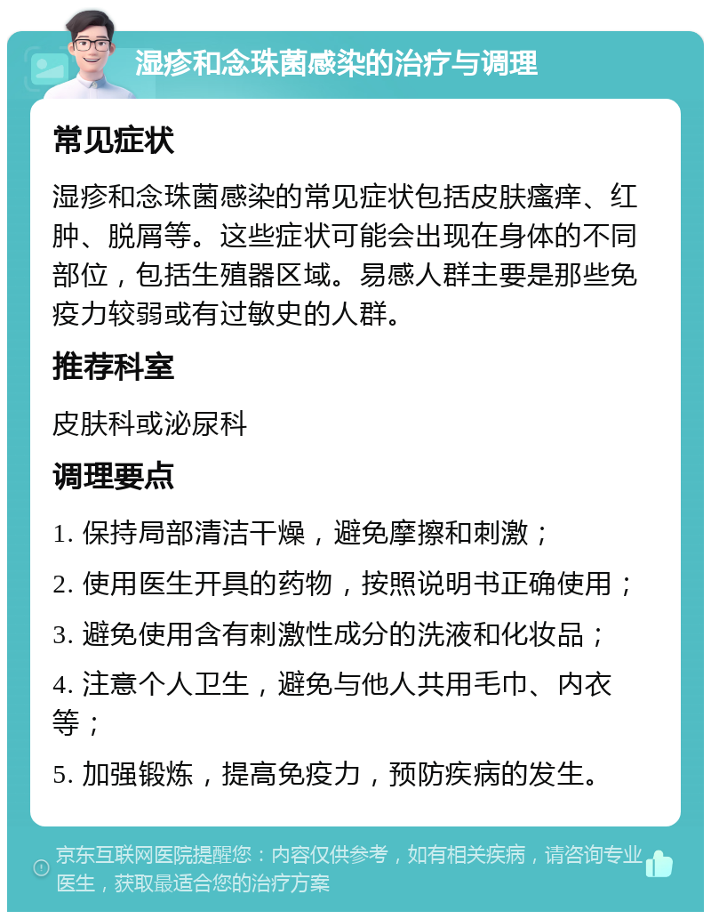 湿疹和念珠菌感染的治疗与调理 常见症状 湿疹和念珠菌感染的常见症状包括皮肤瘙痒、红肿、脱屑等。这些症状可能会出现在身体的不同部位，包括生殖器区域。易感人群主要是那些免疫力较弱或有过敏史的人群。 推荐科室 皮肤科或泌尿科 调理要点 1. 保持局部清洁干燥，避免摩擦和刺激； 2. 使用医生开具的药物，按照说明书正确使用； 3. 避免使用含有刺激性成分的洗液和化妆品； 4. 注意个人卫生，避免与他人共用毛巾、内衣等； 5. 加强锻炼，提高免疫力，预防疾病的发生。