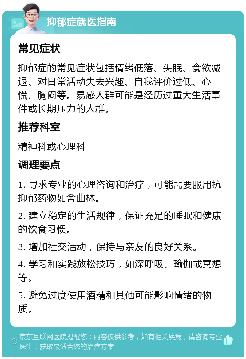 抑郁症就医指南 常见症状 抑郁症的常见症状包括情绪低落、失眠、食欲减退、对日常活动失去兴趣、自我评价过低、心慌、胸闷等。易感人群可能是经历过重大生活事件或长期压力的人群。 推荐科室 精神科或心理科 调理要点 1. 寻求专业的心理咨询和治疗，可能需要服用抗抑郁药物如舍曲林。 2. 建立稳定的生活规律，保证充足的睡眠和健康的饮食习惯。 3. 增加社交活动，保持与亲友的良好关系。 4. 学习和实践放松技巧，如深呼吸、瑜伽或冥想等。 5. 避免过度使用酒精和其他可能影响情绪的物质。