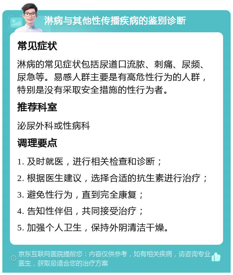 淋病与其他性传播疾病的鉴别诊断 常见症状 淋病的常见症状包括尿道口流脓、刺痛、尿频、尿急等。易感人群主要是有高危性行为的人群，特别是没有采取安全措施的性行为者。 推荐科室 泌尿外科或性病科 调理要点 1. 及时就医，进行相关检查和诊断； 2. 根据医生建议，选择合适的抗生素进行治疗； 3. 避免性行为，直到完全康复； 4. 告知性伴侣，共同接受治疗； 5. 加强个人卫生，保持外阴清洁干燥。