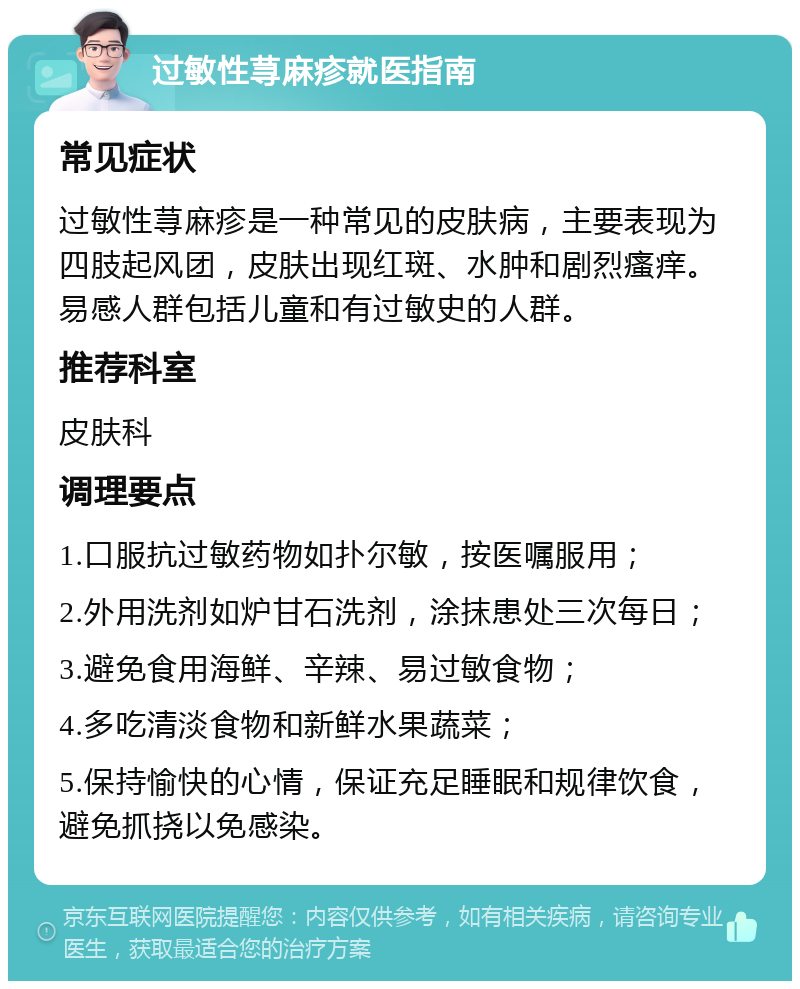 过敏性荨麻疹就医指南 常见症状 过敏性荨麻疹是一种常见的皮肤病，主要表现为四肢起风团，皮肤出现红斑、水肿和剧烈瘙痒。易感人群包括儿童和有过敏史的人群。 推荐科室 皮肤科 调理要点 1.口服抗过敏药物如扑尔敏，按医嘱服用； 2.外用洗剂如炉甘石洗剂，涂抹患处三次每日； 3.避免食用海鲜、辛辣、易过敏食物； 4.多吃清淡食物和新鲜水果蔬菜； 5.保持愉快的心情，保证充足睡眠和规律饮食，避免抓挠以免感染。