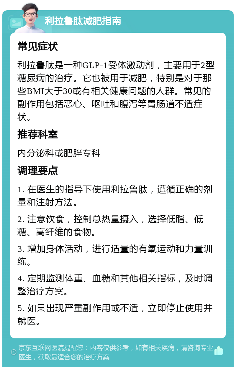 利拉鲁肽减肥指南 常见症状 利拉鲁肽是一种GLP-1受体激动剂，主要用于2型糖尿病的治疗。它也被用于减肥，特别是对于那些BMI大于30或有相关健康问题的人群。常见的副作用包括恶心、呕吐和腹泻等胃肠道不适症状。 推荐科室 内分泌科或肥胖专科 调理要点 1. 在医生的指导下使用利拉鲁肽，遵循正确的剂量和注射方法。 2. 注意饮食，控制总热量摄入，选择低脂、低糖、高纤维的食物。 3. 增加身体活动，进行适量的有氧运动和力量训练。 4. 定期监测体重、血糖和其他相关指标，及时调整治疗方案。 5. 如果出现严重副作用或不适，立即停止使用并就医。