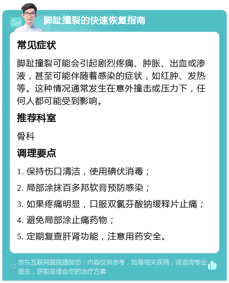 脚趾撞裂的快速恢复指南 常见症状 脚趾撞裂可能会引起剧烈疼痛、肿胀、出血或渗液，甚至可能伴随着感染的症状，如红肿、发热等。这种情况通常发生在意外撞击或压力下，任何人都可能受到影响。 推荐科室 骨科 调理要点 1. 保持伤口清洁，使用碘伏消毒； 2. 局部涂抹百多邦软膏预防感染； 3. 如果疼痛明显，口服双氯芬酸钠缓释片止痛； 4. 避免局部涂止痛药物； 5. 定期复查肝肾功能，注意用药安全。