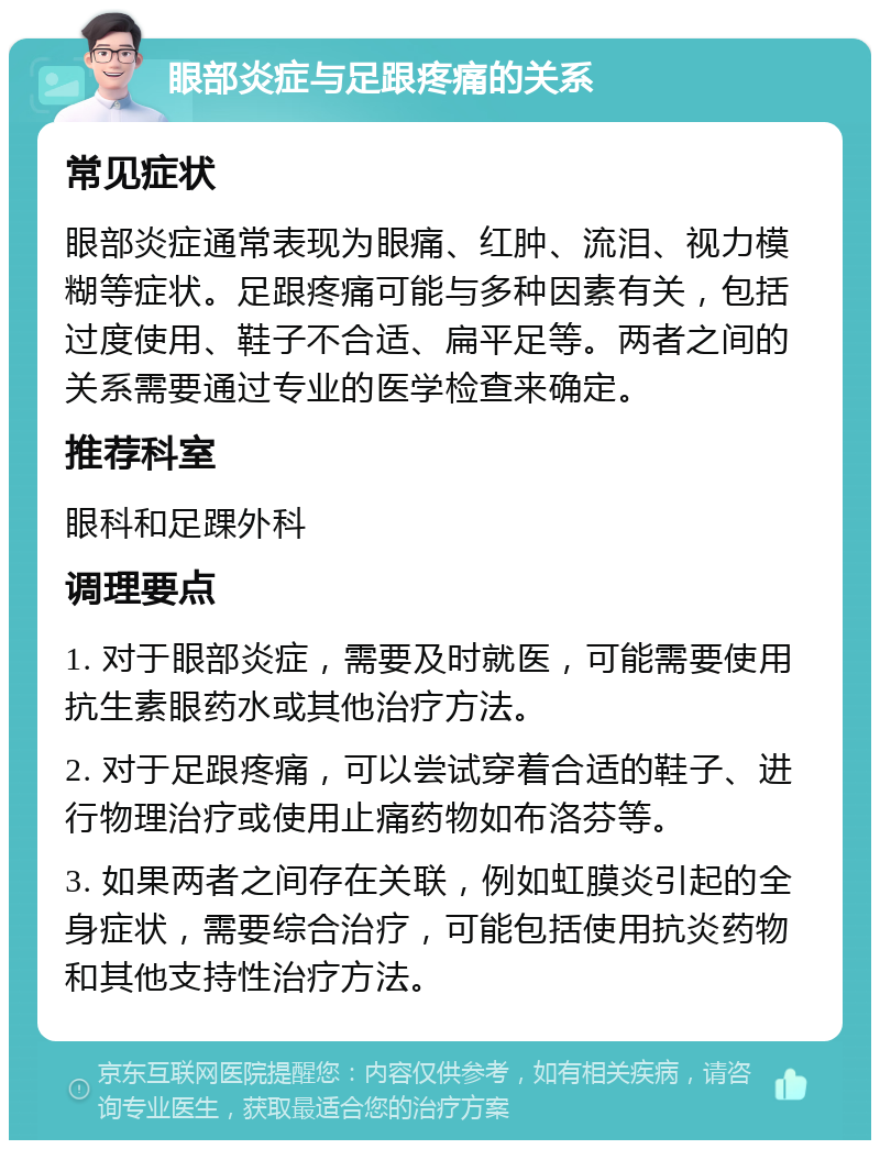 眼部炎症与足跟疼痛的关系 常见症状 眼部炎症通常表现为眼痛、红肿、流泪、视力模糊等症状。足跟疼痛可能与多种因素有关，包括过度使用、鞋子不合适、扁平足等。两者之间的关系需要通过专业的医学检查来确定。 推荐科室 眼科和足踝外科 调理要点 1. 对于眼部炎症，需要及时就医，可能需要使用抗生素眼药水或其他治疗方法。 2. 对于足跟疼痛，可以尝试穿着合适的鞋子、进行物理治疗或使用止痛药物如布洛芬等。 3. 如果两者之间存在关联，例如虹膜炎引起的全身症状，需要综合治疗，可能包括使用抗炎药物和其他支持性治疗方法。