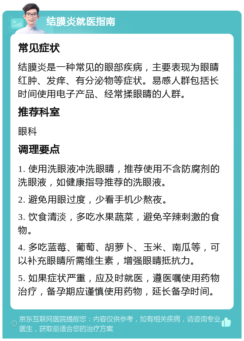 结膜炎就医指南 常见症状 结膜炎是一种常见的眼部疾病，主要表现为眼睛红肿、发痒、有分泌物等症状。易感人群包括长时间使用电子产品、经常揉眼睛的人群。 推荐科室 眼科 调理要点 1. 使用洗眼液冲洗眼睛，推荐使用不含防腐剂的洗眼液，如健康指导推荐的洗眼液。 2. 避免用眼过度，少看手机少熬夜。 3. 饮食清淡，多吃水果蔬菜，避免辛辣刺激的食物。 4. 多吃蓝莓、葡萄、胡萝卜、玉米、南瓜等，可以补充眼睛所需维生素，增强眼睛抵抗力。 5. 如果症状严重，应及时就医，遵医嘱使用药物治疗，备孕期应谨慎使用药物，延长备孕时间。