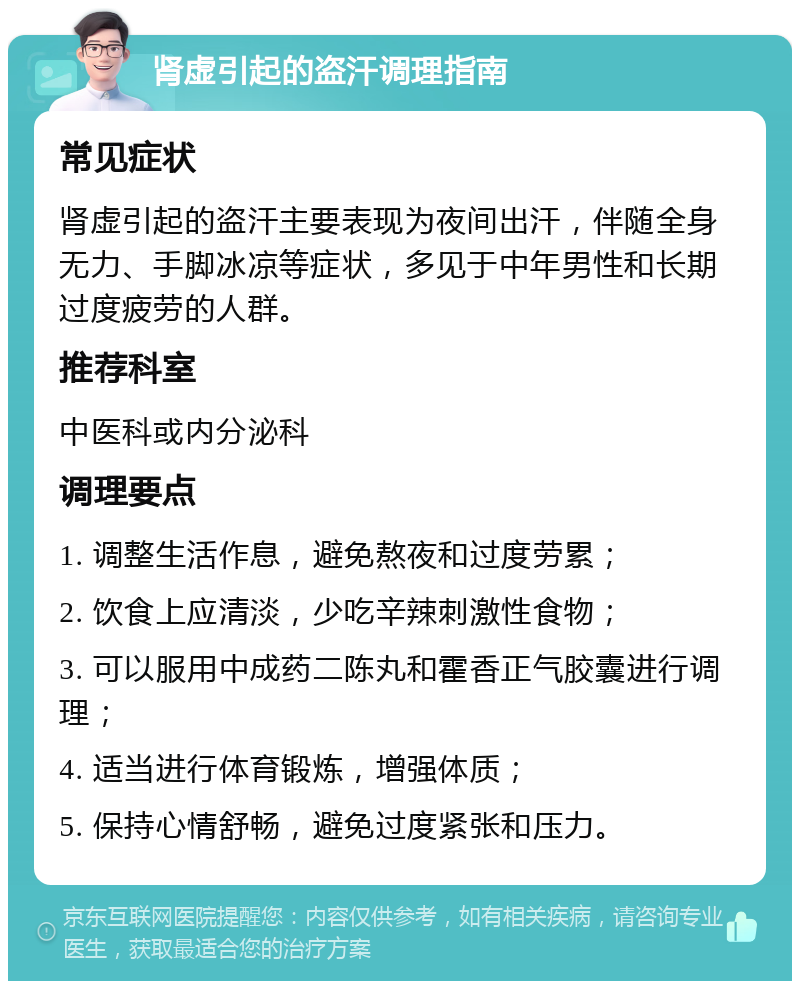 肾虚引起的盗汗调理指南 常见症状 肾虚引起的盗汗主要表现为夜间出汗，伴随全身无力、手脚冰凉等症状，多见于中年男性和长期过度疲劳的人群。 推荐科室 中医科或内分泌科 调理要点 1. 调整生活作息，避免熬夜和过度劳累； 2. 饮食上应清淡，少吃辛辣刺激性食物； 3. 可以服用中成药二陈丸和霍香正气胶囊进行调理； 4. 适当进行体育锻炼，增强体质； 5. 保持心情舒畅，避免过度紧张和压力。