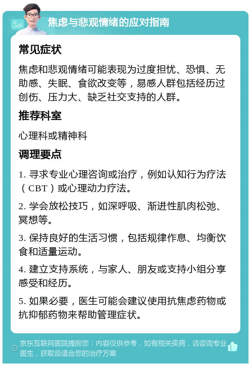 焦虑与悲观情绪的应对指南 常见症状 焦虑和悲观情绪可能表现为过度担忧、恐惧、无助感、失眠、食欲改变等，易感人群包括经历过创伤、压力大、缺乏社交支持的人群。 推荐科室 心理科或精神科 调理要点 1. 寻求专业心理咨询或治疗，例如认知行为疗法（CBT）或心理动力疗法。 2. 学会放松技巧，如深呼吸、渐进性肌肉松弛、冥想等。 3. 保持良好的生活习惯，包括规律作息、均衡饮食和适量运动。 4. 建立支持系统，与家人、朋友或支持小组分享感受和经历。 5. 如果必要，医生可能会建议使用抗焦虑药物或抗抑郁药物来帮助管理症状。