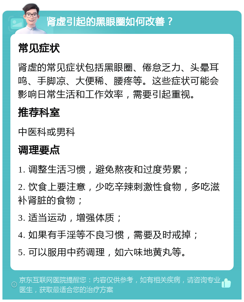 肾虚引起的黑眼圈如何改善？ 常见症状 肾虚的常见症状包括黑眼圈、倦怠乏力、头晕耳鸣、手脚凉、大便稀、腰疼等。这些症状可能会影响日常生活和工作效率，需要引起重视。 推荐科室 中医科或男科 调理要点 1. 调整生活习惯，避免熬夜和过度劳累； 2. 饮食上要注意，少吃辛辣刺激性食物，多吃滋补肾脏的食物； 3. 适当运动，增强体质； 4. 如果有手淫等不良习惯，需要及时戒掉； 5. 可以服用中药调理，如六味地黄丸等。