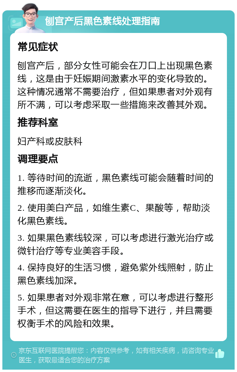 刨宫产后黑色素线处理指南 常见症状 刨宫产后，部分女性可能会在刀口上出现黑色素线，这是由于妊娠期间激素水平的变化导致的。这种情况通常不需要治疗，但如果患者对外观有所不满，可以考虑采取一些措施来改善其外观。 推荐科室 妇产科或皮肤科 调理要点 1. 等待时间的流逝，黑色素线可能会随着时间的推移而逐渐淡化。 2. 使用美白产品，如维生素C、果酸等，帮助淡化黑色素线。 3. 如果黑色素线较深，可以考虑进行激光治疗或微针治疗等专业美容手段。 4. 保持良好的生活习惯，避免紫外线照射，防止黑色素线加深。 5. 如果患者对外观非常在意，可以考虑进行整形手术，但这需要在医生的指导下进行，并且需要权衡手术的风险和效果。