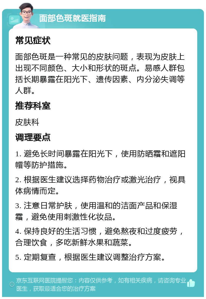 面部色斑就医指南 常见症状 面部色斑是一种常见的皮肤问题，表现为皮肤上出现不同颜色、大小和形状的斑点。易感人群包括长期暴露在阳光下、遗传因素、内分泌失调等人群。 推荐科室 皮肤科 调理要点 1. 避免长时间暴露在阳光下，使用防晒霜和遮阳帽等防护措施。 2. 根据医生建议选择药物治疗或激光治疗，视具体病情而定。 3. 注意日常护肤，使用温和的洁面产品和保湿霜，避免使用刺激性化妆品。 4. 保持良好的生活习惯，避免熬夜和过度疲劳，合理饮食，多吃新鲜水果和蔬菜。 5. 定期复查，根据医生建议调整治疗方案。