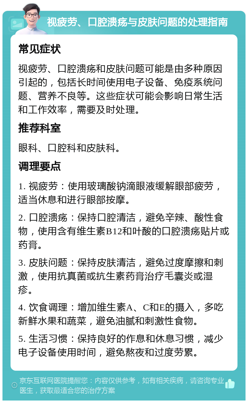 视疲劳、口腔溃疡与皮肤问题的处理指南 常见症状 视疲劳、口腔溃疡和皮肤问题可能是由多种原因引起的，包括长时间使用电子设备、免疫系统问题、营养不良等。这些症状可能会影响日常生活和工作效率，需要及时处理。 推荐科室 眼科、口腔科和皮肤科。 调理要点 1. 视疲劳：使用玻璃酸钠滴眼液缓解眼部疲劳，适当休息和进行眼部按摩。 2. 口腔溃疡：保持口腔清洁，避免辛辣、酸性食物，使用含有维生素B12和叶酸的口腔溃疡贴片或药膏。 3. 皮肤问题：保持皮肤清洁，避免过度摩擦和刺激，使用抗真菌或抗生素药膏治疗毛囊炎或湿疹。 4. 饮食调理：增加维生素A、C和E的摄入，多吃新鲜水果和蔬菜，避免油腻和刺激性食物。 5. 生活习惯：保持良好的作息和休息习惯，减少电子设备使用时间，避免熬夜和过度劳累。