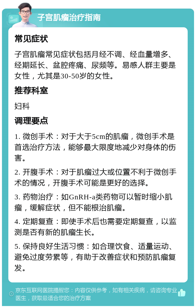 子宫肌瘤治疗指南 常见症状 子宫肌瘤常见症状包括月经不调、经血量增多、经期延长、盆腔疼痛、尿频等。易感人群主要是女性，尤其是30-50岁的女性。 推荐科室 妇科 调理要点 1. 微创手术：对于大于5cm的肌瘤，微创手术是首选治疗方法，能够最大限度地减少对身体的伤害。 2. 开腹手术：对于肌瘤过大或位置不利于微创手术的情况，开腹手术可能是更好的选择。 3. 药物治疗：如GnRH-a类药物可以暂时缩小肌瘤，缓解症状，但不能根治肌瘤。 4. 定期复查：即使手术后也需要定期复查，以监测是否有新的肌瘤生长。 5. 保持良好生活习惯：如合理饮食、适量运动、避免过度劳累等，有助于改善症状和预防肌瘤复发。