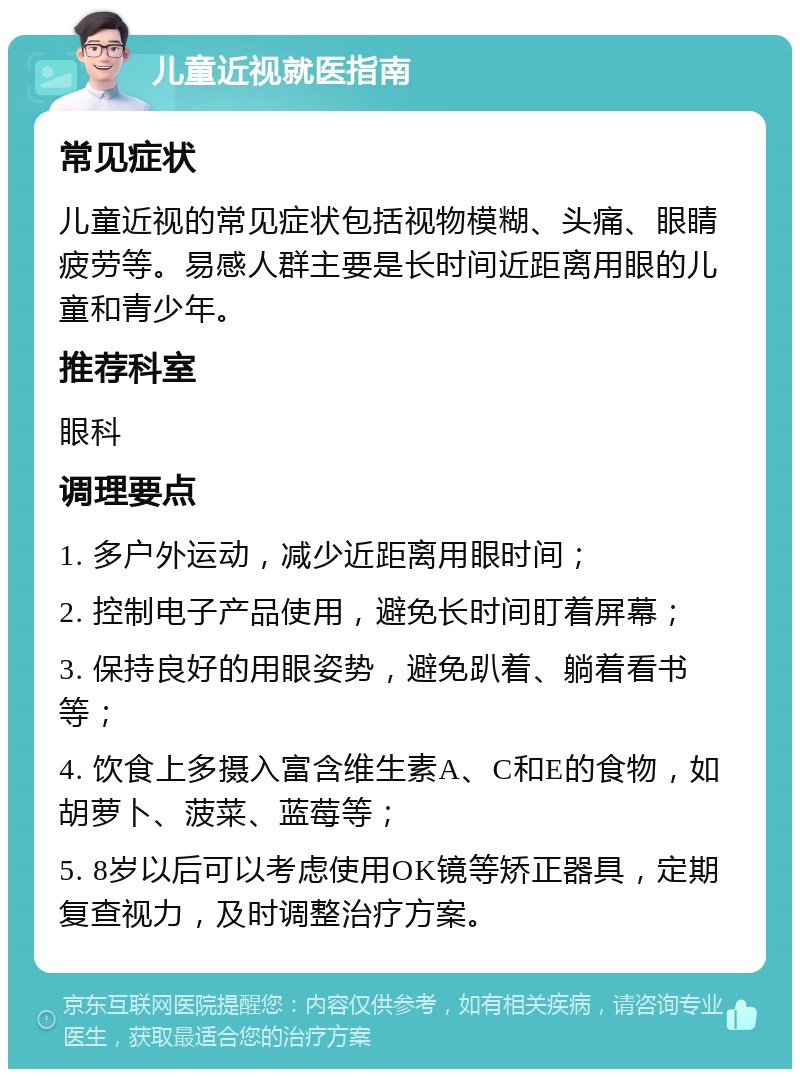 儿童近视就医指南 常见症状 儿童近视的常见症状包括视物模糊、头痛、眼睛疲劳等。易感人群主要是长时间近距离用眼的儿童和青少年。 推荐科室 眼科 调理要点 1. 多户外运动，减少近距离用眼时间； 2. 控制电子产品使用，避免长时间盯着屏幕； 3. 保持良好的用眼姿势，避免趴着、躺着看书等； 4. 饮食上多摄入富含维生素A、C和E的食物，如胡萝卜、菠菜、蓝莓等； 5. 8岁以后可以考虑使用OK镜等矫正器具，定期复查视力，及时调整治疗方案。