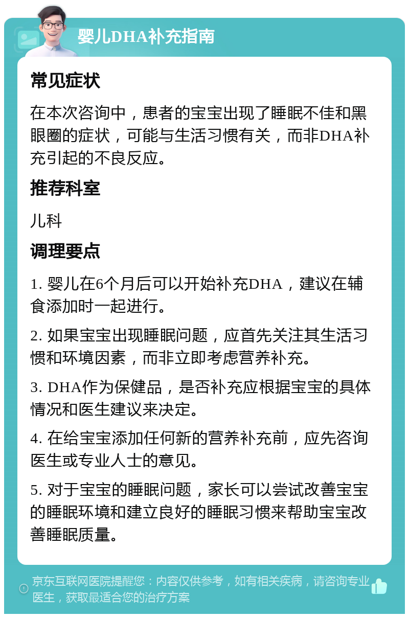 婴儿DHA补充指南 常见症状 在本次咨询中，患者的宝宝出现了睡眠不佳和黑眼圈的症状，可能与生活习惯有关，而非DHA补充引起的不良反应。 推荐科室 儿科 调理要点 1. 婴儿在6个月后可以开始补充DHA，建议在辅食添加时一起进行。 2. 如果宝宝出现睡眠问题，应首先关注其生活习惯和环境因素，而非立即考虑营养补充。 3. DHA作为保健品，是否补充应根据宝宝的具体情况和医生建议来决定。 4. 在给宝宝添加任何新的营养补充前，应先咨询医生或专业人士的意见。 5. 对于宝宝的睡眠问题，家长可以尝试改善宝宝的睡眠环境和建立良好的睡眠习惯来帮助宝宝改善睡眠质量。