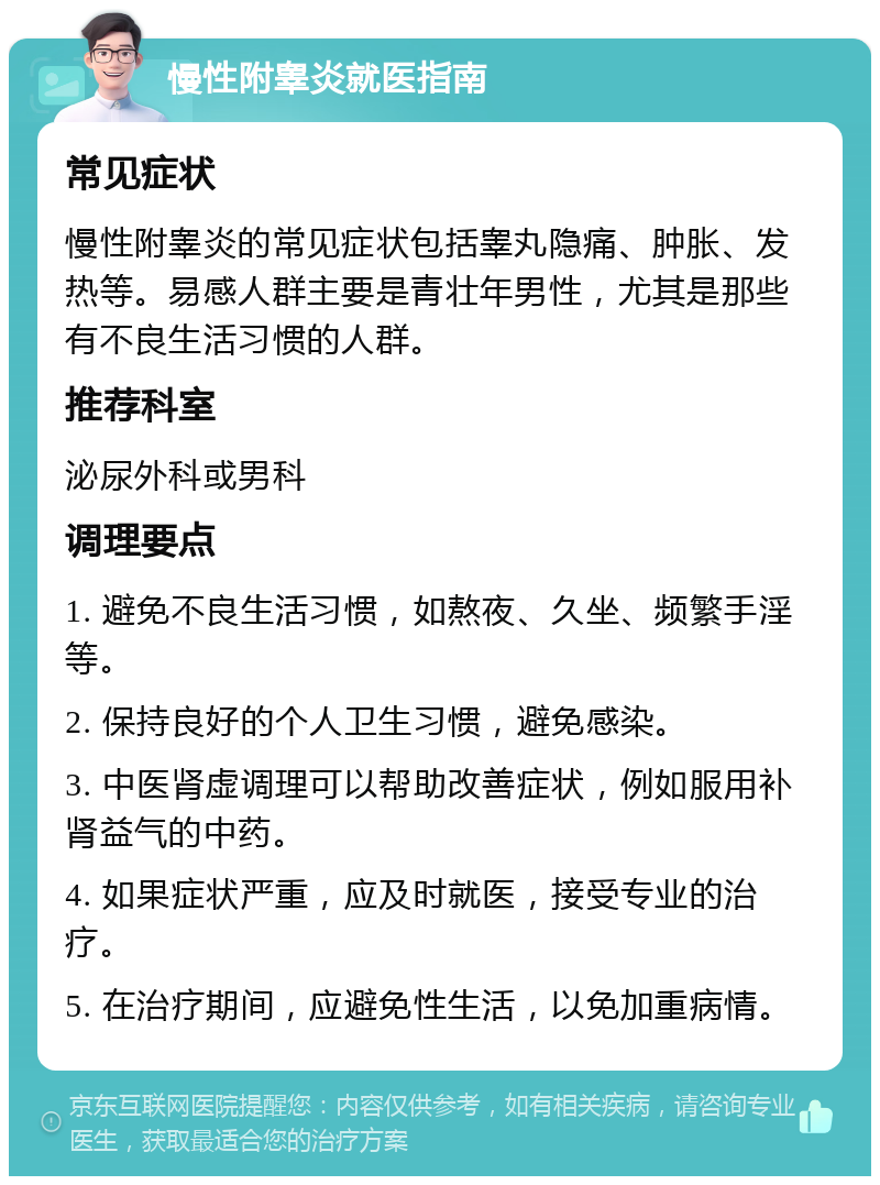 慢性附睾炎就医指南 常见症状 慢性附睾炎的常见症状包括睾丸隐痛、肿胀、发热等。易感人群主要是青壮年男性，尤其是那些有不良生活习惯的人群。 推荐科室 泌尿外科或男科 调理要点 1. 避免不良生活习惯，如熬夜、久坐、频繁手淫等。 2. 保持良好的个人卫生习惯，避免感染。 3. 中医肾虚调理可以帮助改善症状，例如服用补肾益气的中药。 4. 如果症状严重，应及时就医，接受专业的治疗。 5. 在治疗期间，应避免性生活，以免加重病情。