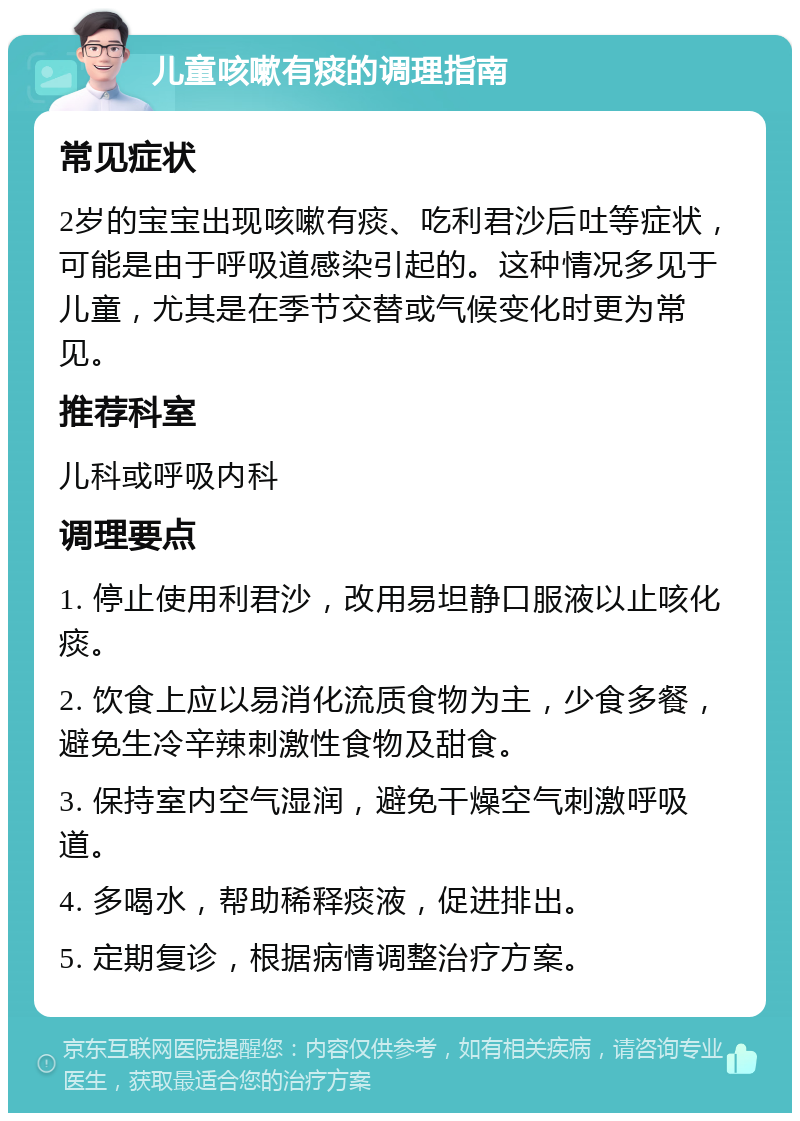 儿童咳嗽有痰的调理指南 常见症状 2岁的宝宝出现咳嗽有痰、吃利君沙后吐等症状，可能是由于呼吸道感染引起的。这种情况多见于儿童，尤其是在季节交替或气候变化时更为常见。 推荐科室 儿科或呼吸内科 调理要点 1. 停止使用利君沙，改用易坦静口服液以止咳化痰。 2. 饮食上应以易消化流质食物为主，少食多餐，避免生冷辛辣刺激性食物及甜食。 3. 保持室内空气湿润，避免干燥空气刺激呼吸道。 4. 多喝水，帮助稀释痰液，促进排出。 5. 定期复诊，根据病情调整治疗方案。