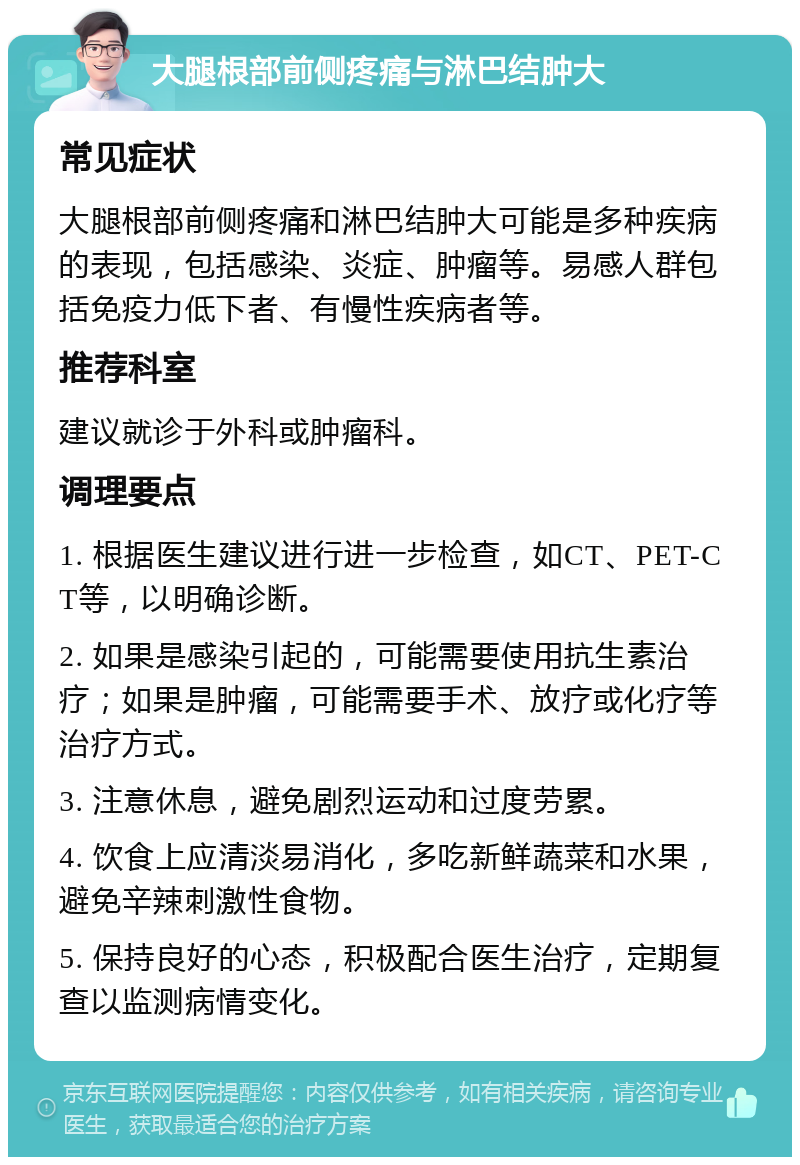 大腿根部前侧疼痛与淋巴结肿大 常见症状 大腿根部前侧疼痛和淋巴结肿大可能是多种疾病的表现，包括感染、炎症、肿瘤等。易感人群包括免疫力低下者、有慢性疾病者等。 推荐科室 建议就诊于外科或肿瘤科。 调理要点 1. 根据医生建议进行进一步检查，如CT、PET-CT等，以明确诊断。 2. 如果是感染引起的，可能需要使用抗生素治疗；如果是肿瘤，可能需要手术、放疗或化疗等治疗方式。 3. 注意休息，避免剧烈运动和过度劳累。 4. 饮食上应清淡易消化，多吃新鲜蔬菜和水果，避免辛辣刺激性食物。 5. 保持良好的心态，积极配合医生治疗，定期复查以监测病情变化。